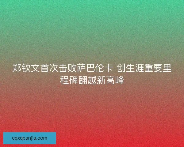 郑钦文首次击败萨巴伦卡 创生涯重要里程碑翻越新高峰