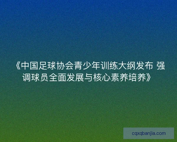 《中国足球协会青少年训练大纲发布 强调球员全面发展与核心素养培养》