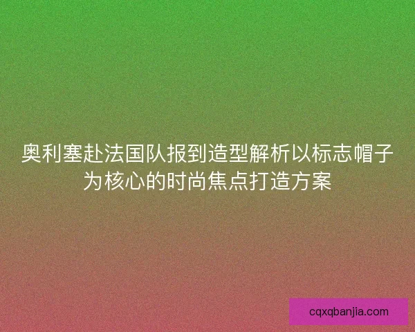 奥利塞赴法国队报到造型解析以标志帽子为核心的时尚焦点打造方案