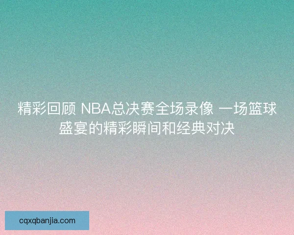 精彩回顾 NBA总决赛全场录像 一场篮球盛宴的精彩瞬间和经典对决