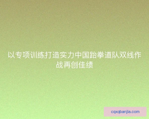 以专项训练打造实力中国跆拳道队双线作战再创佳绩