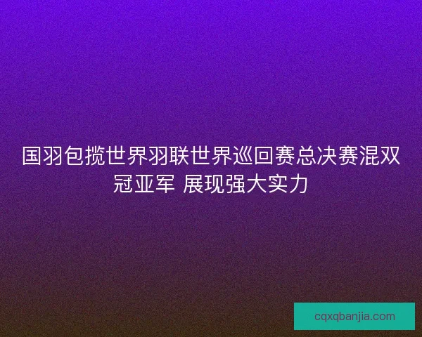 国羽包揽世界羽联世界巡回赛总决赛混双冠亚军 展现强大实力 国羽包揽世界羽联世界巡回赛总决赛混双冠亚军 展现强大实力