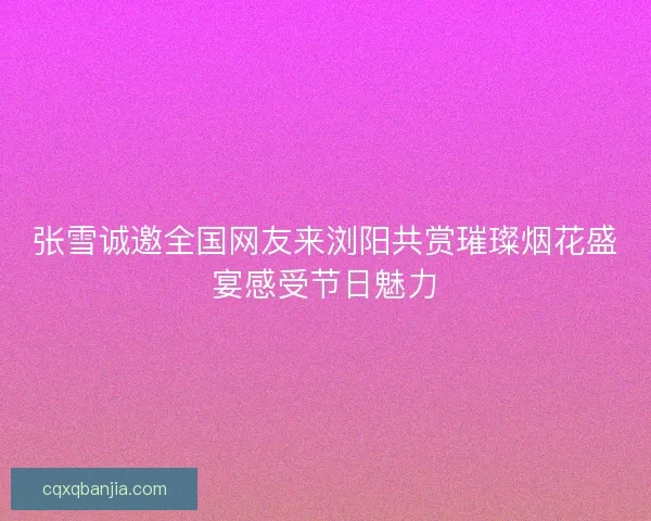 张雪诚邀全国网友来浏阳共赏璀璨烟花盛宴感受节日魅力 张雪诚邀全国网友来浏阳共赏璀璨烟花盛宴感受节日魅力