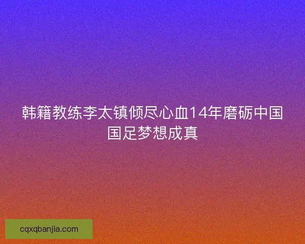 韩籍教练李太镇倾尽心血14年磨砺中国国足梦想成真 韩籍教练李太镇倾尽心血14年磨砺中国国足梦想成真