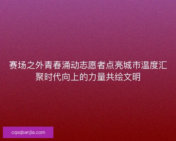 赛场之外青春涌动志愿者点亮城市温度汇聚时代向上的力量共绘文明