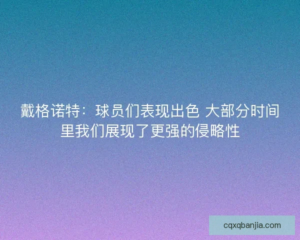 戴格诺特:球员们表现出色 大部分时间里我们展现了更强的侵略性 戴格诺特:球员们表现出色 大部分时间里我们展现了更强的侵略性