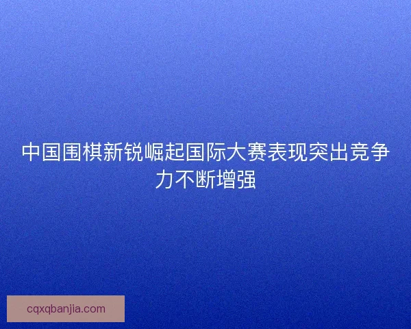 中国围棋新锐崛起国际大赛表现突出竞争力不断增强 中国围棋新锐崛起国际大赛表现突出竞争力不断增强