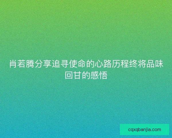 肖若腾分享追寻使命的心路历程终将品味回甘的感悟 肖若腾分享追寻使命的心路历程终将品味回甘的感悟