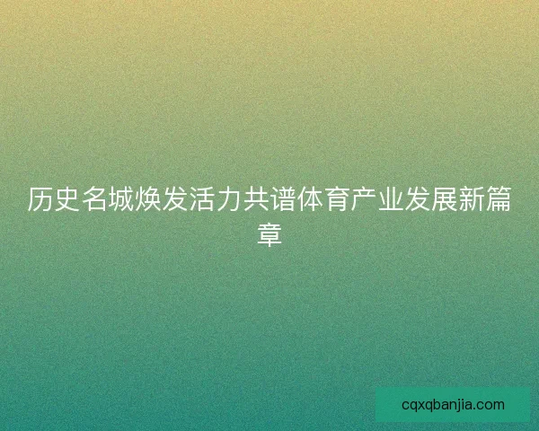 历史名城焕发活力共谱体育产业发展新篇章 历史名城焕发活力共谱体育产业发展新篇章